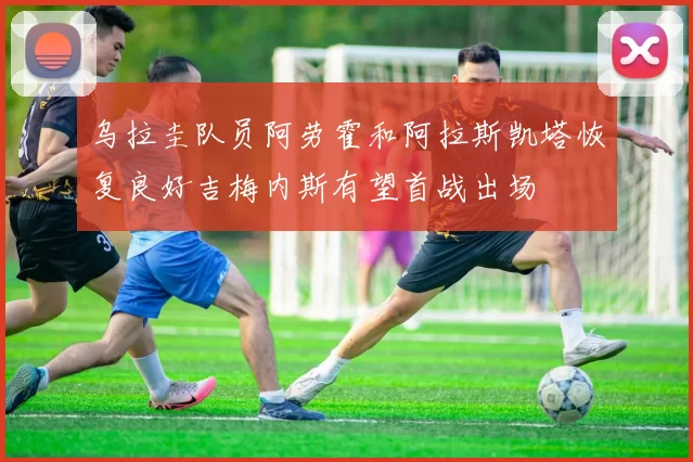 乌拉圭队员阿劳霍和阿拉斯凯塔恢复良好吉梅内斯有望首战出场