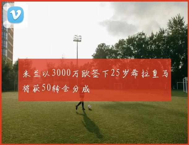 米兰以3000万欧签下25岁希拉皇马将获50转会分成