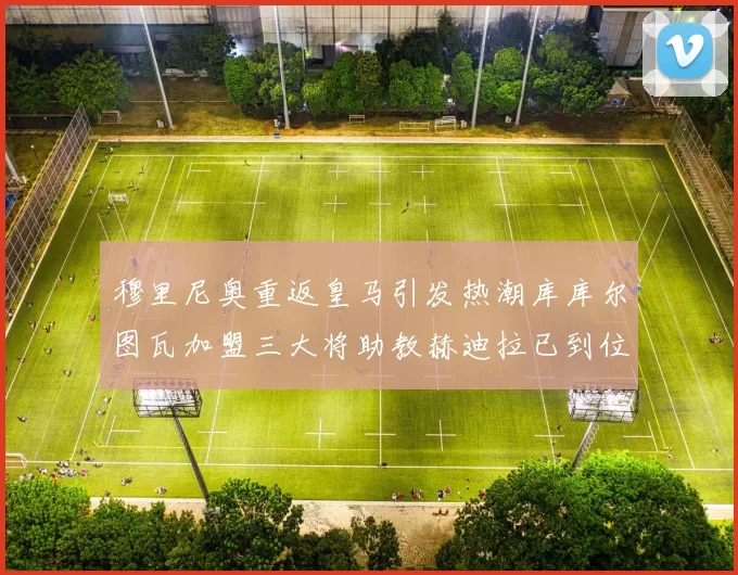 穆里尼奥重返皇马引发热潮库库尔图瓦加盟三大将助教赫迪拉已到位