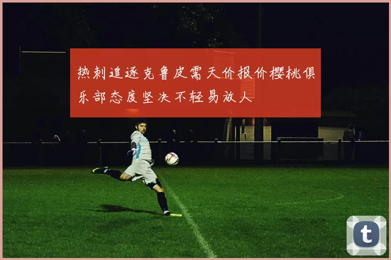 热刺追逐克鲁皮需天价报价樱桃俱乐部态度坚决不轻易放人